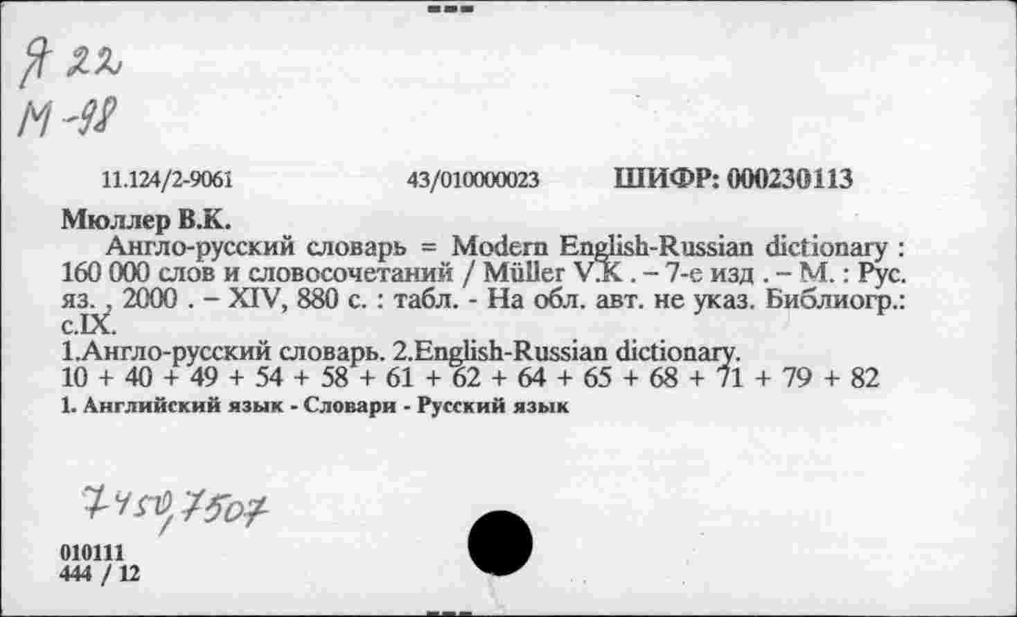 ﻿ил
М
11.124/2-9061	43/010000023 ШИФР: 000230113
Мюллер В.К.
Англо-русский словарь = Modern English-Russian dictionary : 160 000 слов и словосочетаний / Muller VJC . - 7-е изд . - М.: Рус. яз. , 2000 . - XIV, 880 с. : табл. - На обл. авт. не указ. Библиогр.: С.1Х.
1.Англо-русский словарь. 2.English-Russian dictionary.
10 + 40 + 49 + 54 + 58 + 61 + 62 + 64 + 65 + 68 + 71 + 79 + 82
1. Английский язык - Словари - Русский язык
7-^7^/
010111
444 /12